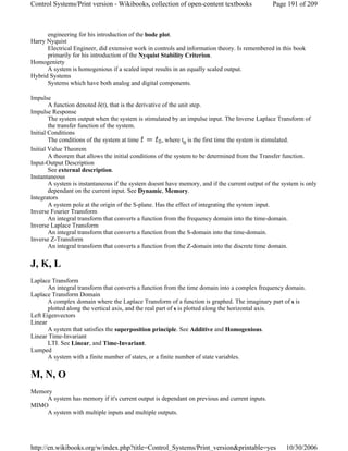 engineering for his introduction of the bode plot.
Harry Nyquist
Electrical Engineer, did extensive work in controls and information theory. Is remembered in this book
primarily for his introduction of the Nyquist Stability Criterion.
Homogeniety
A system is homogenious if a scaled input results in an equally scaled output.
Hybrid Systems
Systems which have both analog and digital components.
Impulse
A function denoted δ(t), that is the derivative of the unit step.
Impulse Response
The system output when the system is stimulated by an impulse input. The Inverse Laplace Transform of
the transfer function of the system.
Initial Conditions
The conditions of the system at time , where t0 is the first time the system is stimulated.
Initial Value Theorem
A theorem that allows the initial conditions of the system to be determined from the Transfer function.
Input-Output Description
See external description.
Instantaneous
A system is instantaneous if the system doesnt have memory, and if the current output of the system is only
dependant on the current input. See Dynamic, Memory.
Integrators
A system pole at the origin of the S-plane. Has the effect of integrating the system input.
Inverse Fourier Transform
An integral transform that converts a function from the frequency domain into the time-domain.
Inverse Laplace Transform
An integral transform that converts a function from the S-domain into the time-domain.
Inverse Z-Transform
An integral transform that converts a function from the Z-domain into the discrete time domain.
J, K, L
Laplace Transform
An integral transform that converts a function from the time domain into a complex frequency domain.
Laplace Transform Domain
A complex domain where the Laplace Transform of a function is graphed. The imaginary part of s is
plotted along the vertical axis, and the real part of s is plotted along the horizontal axis.
Left Eigenvectors
Linear
A system that satisfies the superposition principle. See Additive and Homogenious.
Linear Time-Invariant
LTI. See Linear, and Time-Invariant.
Lumped
A system with a finite number of states, or a finite number of state variables.
M, N, O
Memory
A system has memory if it's current output is dependant on previous and current inputs.
MIMO
A system with multiple inputs and multiple outputs.
Page 191 of 209Control Systems/Print version - Wikibooks, collection of open-content textbooks
10/30/2006http://en.wikibooks.org/w/index.php?title=Control_Systems/Print_version&printable=yes
 