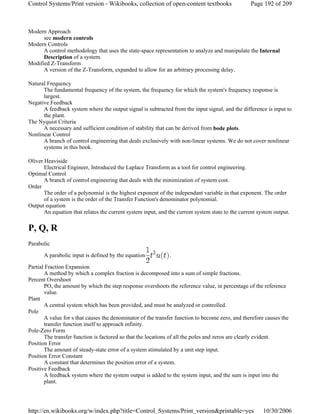 Modern Approach
see modern controls
Modern Controls
A control methodology that uses the state-space representation to analyze and manipulate the Internal
Description of a system.
Modified Z-Transform
A version of the Z-Transform, expanded to allow for an arbitrary processing delay.
Natural Frequency
The fundamental frequency of the system, the frequency for which the system's frequency response is
largest.
Negative Feedback
A feedback system where the output signal is subtracted from the input signal, and the difference is input to
the plant.
The Nyquist Criteria
A necessary and sufficient condition of stability that can be derived from bode plots.
Nonlinear Control
A branch of control engineering that deals exclusively with non-linear systems. We do not cover nonlinear
systems in this book.
Oliver Heaviside
Electrical Engineer, Introduced the Laplace Transform as a tool for control engineering.
Optimal Control
A branch of control engineering that deals with the minimization of system cost.
Order
The order of a polynomial is the highest exponent of the independant variable in that exponent. The order
of a system is the order of the Transfer Function's denominator polynomial.
Output equation
An equation that relates the current system input, and the current system state to the current system output.
P, Q, R
Parabolic
A parabolic input is defined by the equation .
Partial Fraction Expansion
A method by which a complex fraction is decomposed into a sum of simple fractions.
Percent Overshoot
PO, the amount by which the step response overshoots the reference value, in percentage of the reference
value.
Plant
A central system which has been provided, and must be analyzed or controlled.
Pole
A value for s that causes the denominator of the transfer function to become zero, and therefore causes the
transfer function itself to approach infinity.
Pole-Zero Form
The transfer function is factored so that the locations of all the poles and zeros are clearly evident.
Position Error
The amount of steady-state error of a system stimulated by a unit step input.
Position Error Constant
A constant that determines the position error of a system.
Positive Feedback
A feedback system where the system output is added to the system input, and the sum is input into the
plant.
Page 192 of 209Control Systems/Print version - Wikibooks, collection of open-content textbooks
10/30/2006http://en.wikibooks.org/w/index.php?title=Control_Systems/Print_version&printable=yes
 