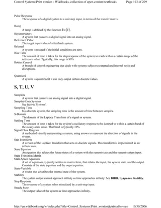 Pulse Response
The response of a digital system to a unit step input, in terms of the transfer matrix.
Ramp
A ramp is defined by the function .
Reconstructors
A system that converts a digital signal into an analog signal.
Reference Value
The target input value of a feedback system.
Relaxed
A system is relaxed if the initial conditions are zero.
Rise Time
The amount of time it takes for the step response of the system to reach within a certain range of the
reference value. Typically, this range is 80%.
Robust Control
A branch of control engineering that deals with systems subject to external and internal noise and
disruptions.
Quantized
A system is quantized if it can only output certain discrete values.
S, T, U, V
Samplers
A system that converts an analog signal into a digital signal.
Sampled-Data Systems
See Hybrid Systems'.
Sampling Time
In a discrete system, the sampling time is the amount of time between samples.
S-Domain
The domain of the Laplace Transform of a signal or system.
Settling Time
The amount of time it takes for the system's oscillatory response to be damped to within a certain band of
the steady-state value. That band is typically 10%
Signal Flow Diagram
A method of visually representing a system, using arrows to represent the direction of signals in the
system.
Star Transform
A version of the Laplace Transform that acts on discrete signals. This transform is implemented as an
infinite sum.
State Equation
An equation that relates the future states of a system with the current state and the current system input.
State Transition Matrix
State-Space Equations
A set of equations, typically written in matrix form, that relates the input, the system state, and the output.
Consists of the state equation and the ouput equation.
State-Variable
A vector that describes the internal state of the system.
Stability
The system output cannot approach infinity as time approaches infinity. See BIBO, Lyapunov Stability.
Step Response
The response of a system when stimulated by a unit-step input.
Steady State
The output value of the system as time approaches infinity.
Page 193 of 209Control Systems/Print version - Wikibooks, collection of open-content textbooks
10/30/2006http://en.wikibooks.org/w/index.php?title=Control_Systems/Print_version&printable=yes
 