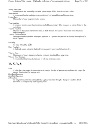 Steady State Error
At steady state, the amount by which the system output differs from the reference value.
Superposition
A system satisfies the condition of superposition if it is both additive and homogenious.
System Type
The number of ideal integrators in the system.
Time-Invariant
A system is time-invariant if an input time-shifted by an arbitrary delay produces an output shifted by that
same delay.
Transfer Function
The ratio of the system output to it's input, in the S-domain. The Laplace Transform of the function's
impulse response.
Transfer Function Matrix
The Laplace transform of the state-space equations of a system, that provides an external description of a
MIMO system.
Unit Step
An input defined by
Unity Feedback
A feedback system where the feedback loop element H has a transfer function of 1.
Velocity Error
The amount of steady-state error when the system is stimulated by a ramp input.
Velocity Error Constant
A constant that determines that amount of velocity error in a system.
W, X, Y, Z
Zero
A value for s that causes the numerator of the transfer function to become zero, and therefore causes the
transfer function itself to become zero.
Zero Input Response
Zero State Response
Z-Transform
An integral transform that is related to the Laplace transform through a change of variables. The Z-
Transform is used primarily with digital systems.
Page 194 of 209Control Systems/Print version - Wikibooks, collection of open-content textbooks
10/30/2006http://en.wikibooks.org/w/index.php?title=Control_Systems/Print_version&printable=yes
 