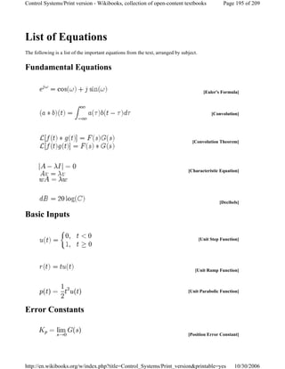 List of Equations
The following is a list of the important equations from the text, arranged by subject.
Fundamental Equations
Basic Inputs
Error Constants
[Euler's Formula]
[Convolution]
[Convolution Theorem]
[Characteristic Equation]
[Decibels]
[Unit Step Function]
[Unit Ramp Function]
[Unit Parabolic Function]
[Position Error Constant]
Page 195 of 209Control Systems/Print version - Wikibooks, collection of open-content textbooks
10/30/2006http://en.wikibooks.org/w/index.php?title=Control_Systems/Print_version&printable=yes
 