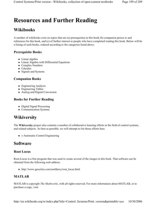 Resources and Further Reading
Wikibooks
A number of wikibooks exist on topics that are (a) prerequisites to this book (b) companion peices to and
references for this book, and (c) of further interest to people who have completed reading this book. Below will be
a listing of such books, ordered according to the categories listed above.
Prerequisite Books
Linear algebra
Linear Algebra with Differential Equations
Complex Numbers
Calculus
Signals and Systems
Companion Books
Engineering Analysis
Engineering Tables
Analog and Digital Conversion
Books for Further Reading
Digital Signal Processing
Communication Systems
Wikiversity
The Wikiversity project also contains a number of collaborative learning efforts in the field of control systems,
and related subjects. As best as possible, we will attempt to list those efforts here.
v:Automatic Control Engineering
Software
Root Locus
Root-Locus is a free program that was used to create several of the images in this book. That software can be
obtained from the following web address:
http://www.geocities.com/aseldawy/root_locus.html
MATLAB
MATLAB is copyright The Mathworks, with all rights reserved. For more information about MATLAB, or to
purchase a copy, visit:
Page 199 of 209Control Systems/Print version - Wikibooks, collection of open-content textbooks
10/30/2006http://en.wikibooks.org/w/index.php?title=Control_Systems/Print_version&printable=yes
 