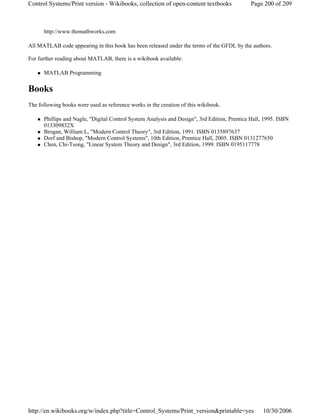 http://www.themathworks.com
All MATLAB code appearing in this book has been released under the terms of the GFDL by the authors.
For further reading about MATLAB, there is a wikibook available:
MATLAB Programming
Books
The following books were used as reference works in the creation of this wikibook.
Phillips and Nagle, "Digital Control System Analysis and Design", 3rd Edition, Prentice Hall, 1995. ISBN
013309832X
Brogan, William L, "Modern Control Theory", 3rd Edition, 1991. ISBN 0135897637
Dorf and Bishop, "Modern Control Systems", 10th Edition, Prentice Hall, 2005. ISBN 0131277650
Chen, Chi-Tsong, "Linear System Theory and Design", 3rd Edition, 1999. ISBN 0195117778
Page 200 of 209Control Systems/Print version - Wikibooks, collection of open-content textbooks
10/30/2006http://en.wikibooks.org/w/index.php?title=Control_Systems/Print_version&printable=yes
 