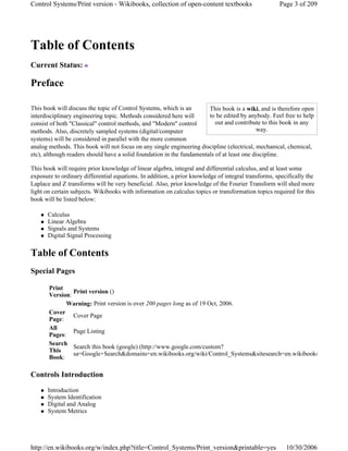 Table of Contents
Current Status:
Preface
This book will discuss the topic of Control Systems, which is an
interdisciplinary engineering topic. Methods considered here will
consist of both "Classical" control methods, and "Modern" control
methods. Also, discretely sampled systems (digital/computer
systems) will be considered in parallel with the more common
analog methods. This book will not focus on any single engineering discipline (electrical, mechanical, chemical,
etc), although readers should have a solid foundation in the fundamentals of at least one discipline.
This book will require prior knowledge of linear algebra, integral and differential calculus, and at least some
exposure to ordinary differential equations. In addition, a prior knowledge of integral transforms, specifically the
Laplace and Z transforms will be very beneficial. Also, prior knowledge of the Fourier Transform will shed more
light on certain subjects. Wikibooks with information on calculus topics or transformation topics required for this
book will be listed below:
Calculus
Linear Algebra
Signals and Systems
Digital Signal Processing
Table of Contents
Special Pages
Controls Introduction
Introduction
System Identification
Digital and Analog
System Metrics
This book is a wiki, and is therefore open
to be edited by anybody. Feel free to help
out and contribute to this book in any
way.
Print
Version:
Print version ()
Warning: Print version is over 200 pages long as of 19 Oct, 2006.
Cover
Page:
Cover Page
All
Pages:
Page Listing
Search
This
Book:
Search this book (google) (http://www.google.com/custom?
sa=Google+Search&domains=en.wikibooks.org/wiki/Control_Systems&sitesearch=en.wikibooks
Page 3 of 209Control Systems/Print version - Wikibooks, collection of open-content textbooks
10/30/2006http://en.wikibooks.org/w/index.php?title=Control_Systems/Print_version&printable=yes
 