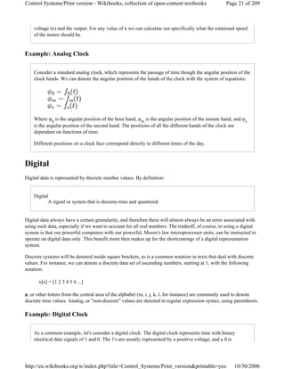 voltage (v) and the output. For any value of v we can calculate out specifically what the rotational speed
of the motor should be.
Example: Analog Clock
Consider a standard analog clock, which represents the passage of time though the angular position of the
clock hands. We can denote the angular position of the hands of the clock with the system of equations:
Where φh is the angular position of the hour hand, φm is the angular position of the minute hand, and φs
is the angular position of the second hand. The positions of all the different hands of the clock are
dependant on functions of time.
Different positions on a clock face correspond directly to different times of the day.
Digital
Digital data is represented by discrete number values. By definition:
Digital
A signal or system that is discrete-time and quantized.
Digital data always have a certain granularity, and therefore there will almost always be an error associated with
using such data, especially if we want to account for all real numbers. The tradeoff, of course, to using a digital
system is that our powerful computers with our powerful, Moore's law microprocessor units, can be instructed to
operate on digital data only. This benefit more then makes up for the shortcomings of a digital representation
system.
Discrete systems will be denoted inside square brackets, as is a common notation in texts that deal with discrete
values. For instance, we can denote a discrete data set of ascending numbers, starting at 1, with the following
notation:
x[n] = [1 2 3 4 5 6 ...]
n, or other letters from the central area of the alphabet (m, i, j, k, l, for instance) are commonly used to denote
discrete time values. Analog, or "non-discrete" values are denoted in regular expression syntax, using parenthesis.
Example: Digital Clock
As a common example, let's consider a digital clock: The digital clock represents time with binary
electrical data signals of 1 and 0. The 1's are usually represented by a positive voltage, and a 0 is
Page 21 of 209Control Systems/Print version - Wikibooks, collection of open-content textbooks
10/30/2006http://en.wikibooks.org/w/index.php?title=Control_Systems/Print_version&printable=yes
 