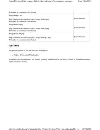 Authors
The primary authors of this wikibook are listed below:
Andrew Whitworth (Whiteknight)
Additional contributors that are not deemed "primary" can be found in the history records of the individual pages
on the wikibooks website.
Uploaded by: commons:User:Netnet
Image:Bode-i.png
http://commons.wikimedia.org/wiki/Image:Bode-i.png
Uploaded by: commons:User:Netnet
Public Domain
Image:Bode-d.png
http://commons.wikimedia.org/wiki/Image:Bode-d.png
Uploaded by: commons:User:Netnet
Public Domain
Image:Bode-pt1.png
http://commons.wikimedia.org/wiki/Image:Bode-pt1.png
Uploaded by: commons:User:Netnet
Public Domain
Page 203 of 209Control Systems/Print version - Wikibooks, collection of open-content textbooks
10/30/2006http://en.wikibooks.org/w/index.php?title=Control_Systems/Print_version&printable=yes
 