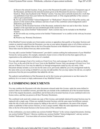 J. Preserve the network location, if any, given in the Document for public access to a Transparent copy of
the Document, and likewise the network locations given in the Document for previous versions it was
based on. These may be placed in the "History" section. You may omit a network location for a work that
was published at least four years before the Document itself, or if the original publisher of the version it
refers to gives permission.
K. For any section Entitled "Acknowledgements" or "Dedications", Preserve the Title of the section, and
preserve in the section all the substance and tone of each of the contributor acknowledgements and/or
dedications given therein.
L. Preserve all the Invariant Sections of the Document, unaltered in their text and in their titles. Section
numbers or the equivalent are not considered part of the section titles.
M. Delete any section Entitled "Endorsements". Such a section may not be included in the Modified
Version.
N. Do not retitle any existing section to be Entitled "Endorsements" or to conflict in title with any Invariant
Section.
O. Preserve any Warranty Disclaimers.
If the Modified Version includes new front-matter sections or appendices that qualify as Secondary Sections and
contain no material copied from the Document, you may at your option designate some or all of these sections as
invariant. To do this, add their titles to the list of Invariant Sections in the Modified Version's license notice.
These titles must be distinct from any other section titles.
You may add a section Entitled "Endorsements", provided it contains nothing but endorsements of your Modified
Version by various parties--for example, statements of peer review or that the text has been approved by an
organization as the authoritative definition of a standard.
You may add a passage of up to five words as a Front-Cover Text, and a passage of up to 25 words as a Back-
Cover Text, to the end of the list of Cover Texts in the Modified Version. Only one passage of Front-Cover Text
and one of Back-Cover Text may be added by (or through arrangements made by) any one entity. If the
Document already includes a cover text for the same cover, previously added by you or by arrangement made by
the same entity you are acting on behalf of, you may not add another; but you may replace the old one, on explicit
permission from the previous publisher that added the old one.
The author(s) and publisher(s) of the Document do not by this License give permission to use their names for
publicity for or to assert or imply endorsement of any Modified Version.
5. COMBINING DOCUMENTS
You may combine the Document with other documents released under this License, under the terms defined in
section 4 above for modified versions, provided that you include in the combination all of the Invariant Sections
of all of the original documents, unmodified, and list them all as Invariant Sections of your combined work in its
license notice, and that you preserve all their Warranty Disclaimers.
The combined work need only contain one copy of this License, and multiple identical Invariant Sections may be
replaced with a single copy. If there are multiple Invariant Sections with the same name but different contents,
make the title of each such section unique by adding at the end of it, in parentheses, the name of the original
author or publisher of that section if known, or else a unique number. Make the same adjustment to the section
titles in the list of Invariant Sections in the license notice of the combined work.
In the combination, you must combine any sections Entitled "History" in the various original documents, forming
one section Entitled "History"; likewise combine any sections Entitled "Acknowledgements", and any sections
Entitled "Dedications". You must delete all sections Entitled "Endorsements."
Page 207 of 209Control Systems/Print version - Wikibooks, collection of open-content textbooks
10/30/2006http://en.wikibooks.org/w/index.php?title=Control_Systems/Print_version&printable=yes
 