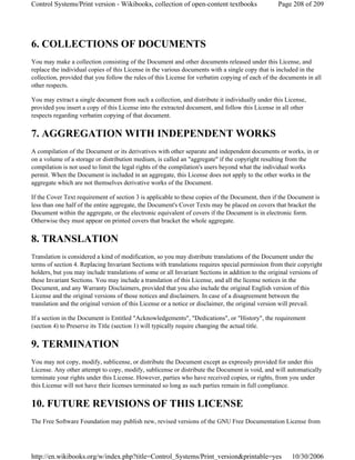 6. COLLECTIONS OF DOCUMENTS
You may make a collection consisting of the Document and other documents released under this License, and
replace the individual copies of this License in the various documents with a single copy that is included in the
collection, provided that you follow the rules of this License for verbatim copying of each of the documents in all
other respects.
You may extract a single document from such a collection, and distribute it individually under this License,
provided you insert a copy of this License into the extracted document, and follow this License in all other
respects regarding verbatim copying of that document.
7. AGGREGATION WITH INDEPENDENT WORKS
A compilation of the Document or its derivatives with other separate and independent documents or works, in or
on a volume of a storage or distribution medium, is called an "aggregate" if the copyright resulting from the
compilation is not used to limit the legal rights of the compilation's users beyond what the individual works
permit. When the Document is included in an aggregate, this License does not apply to the other works in the
aggregate which are not themselves derivative works of the Document.
If the Cover Text requirement of section 3 is applicable to these copies of the Document, then if the Document is
less than one half of the entire aggregate, the Document's Cover Texts may be placed on covers that bracket the
Document within the aggregate, or the electronic equivalent of covers if the Document is in electronic form.
Otherwise they must appear on printed covers that bracket the whole aggregate.
8. TRANSLATION
Translation is considered a kind of modification, so you may distribute translations of the Document under the
terms of section 4. Replacing Invariant Sections with translations requires special permission from their copyright
holders, but you may include translations of some or all Invariant Sections in addition to the original versions of
these Invariant Sections. You may include a translation of this License, and all the license notices in the
Document, and any Warranty Disclaimers, provided that you also include the original English version of this
License and the original versions of those notices and disclaimers. In case of a disagreement between the
translation and the original version of this License or a notice or disclaimer, the original version will prevail.
If a section in the Document is Entitled "Acknowledgements", "Dedications", or "History", the requirement
(section 4) to Preserve its Title (section 1) will typically require changing the actual title.
9. TERMINATION
You may not copy, modify, sublicense, or distribute the Document except as expressly provided for under this
License. Any other attempt to copy, modify, sublicense or distribute the Document is void, and will automatically
terminate your rights under this License. However, parties who have received copies, or rights, from you under
this License will not have their licenses terminated so long as such parties remain in full compliance.
10. FUTURE REVISIONS OF THIS LICENSE
The Free Software Foundation may publish new, revised versions of the GNU Free Documentation License from
Page 208 of 209Control Systems/Print version - Wikibooks, collection of open-content textbooks
10/30/2006http://en.wikibooks.org/w/index.php?title=Control_Systems/Print_version&printable=yes
 