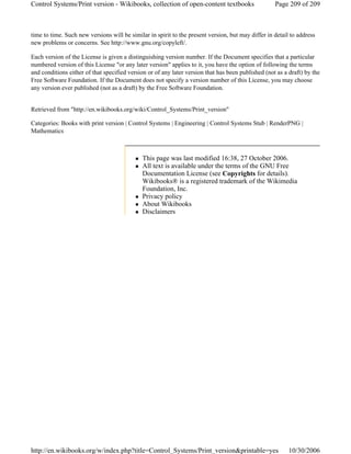 This page was last modified 16:38, 27 October 2006.
All text is available under the terms of the GNU Free
Documentation License (see Copyrights for details).
Wikibooks® is a registered trademark of the Wikimedia
Foundation, Inc.
Privacy policy
About Wikibooks
Disclaimers
time to time. Such new versions will be similar in spirit to the present version, but may differ in detail to address
new problems or concerns. See http://www.gnu.org/copyleft/.
Each version of the License is given a distinguishing version number. If the Document specifies that a particular
numbered version of this License "or any later version" applies to it, you have the option of following the terms
and conditions either of that specified version or of any later version that has been published (not as a draft) by the
Free Software Foundation. If the Document does not specify a version number of this License, you may choose
any version ever published (not as a draft) by the Free Software Foundation.
Retrieved from "http://en.wikibooks.org/wiki/Control_Systems/Print_version"
Categories: Books with print version | Control Systems | Engineering | Control Systems Stub | RenderPNG |
Mathematics
Page 209 of 209Control Systems/Print version - Wikibooks, collection of open-content textbooks
10/30/2006http://en.wikibooks.org/w/index.php?title=Control_Systems/Print_version&printable=yes
 