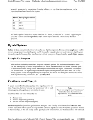 generally represented by zero voltage. Counting in binary, we can show that any given time can be
represented by a base-2 numbering system:
But what happens if we want to display a fraction of a minute, or a fraction of a second? A typical digital
clock has a certain amount of precision, and it cannot express fractional values smaller then that
precision.
Hybrid Systems
Hybrid Systems are systems that have both analog and digital components. Devices called samplers are used to
convert analog signals into digital signals, and Devices called reconstructors are used to convert digital signals
into analog signals. Because of the use of samplers, hybrid systems are frequently called sampled-data systems.
Example: Car Computer
Most modern automobiles today have integrated computer systems, that monitor certain aspects of the
car, and actually help to control the performance of the car. The speed of the car, and the rotational speed
of the transmission are analog values, but a sampler converts them into digital values so the car computer
can monitor them. The digital computer will then output control signals to other parts of the car, to alter
analog systems such as the engine timing, the suspension, the brakes, and other parts. Because the car has
both digital and analog components, it is a hybrid system.
Continuous and Discrete
A system is considered continuous-time if the signal exists for all
time. Frequently, the terms "analog" and "continuous" will be used
interchangably, although they are not strictly the same.
Discrete systems can come in three flavors:
1. Discrete time
2. Discrete magnitude (quantized)
3. Discrete time and magnitude (digital)
Discrete magnitude systems are systems where the signal value can only have certain values. Discrete time
systems are systems where signals are only available (or valid) at particular times. Computer systems are discrete
in the sense of (3), in that data is only read at specific discrete time intervals, and the data can have only a limited
Minute Binary Representation
1 1
10 1010
30 11110
59 111011
Note:
We are not using the word "continuous"
here in the sense of continuously
differentiable, as is common in math
texts.
Page 22 of 209Control Systems/Print version - Wikibooks, collection of open-content textbooks
10/30/2006http://en.wikibooks.org/w/index.php?title=Control_Systems/Print_version&printable=yes
 