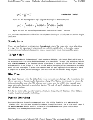 Notice also that the unit parabolic input is equal to the integral of the ramp function:
Again, this result will become important when we learn about the Laplace Transform.
Also, sinusoidal and exponential functions are considered basic, but they are too difficult to use in initial analysis
of a system.
Steady State
When a unit-step function is input to a system, the steady state value of that system is the output value at time
. Since it is impractical (if not completely impossible) to wait till infinity to observe the system,
approximations and mathematical calculations are used to determine the steady-state value of the system.
Target Value
The target output value is the value that our system attempts to obtain for a given output. This is not the same as
the steady-state value, which is the actual value that the target does obtain. The target value is frequently referred
to as the reference value, or the "reference function" of the system. In essence, this is the value that we want the
system to produce. When we input a "5" into an elevator, we want the output (the final position of the elevator) to
be the fifth floor. Pressing the "5" button is the reference input, and is the expected value that we want to obtain.
If we press the "5" button, and the elevator goes to the third floor, then our elevator is poorly designed.
Rise Time
Rise time is the amount of time that it takes for the system response to reach the target value from an initial state
of zero. Many texts on the subject define the rise time as being 80% of the total time it takes to rise between the
initial position and the target value. This is because some systems never rise to 100% of the expected, target
value, and therefore they would have an infinite rise-time. This book will specify which convention to use for
each individual problem.
Note that rise time is not the amount of time it takes to acheive steady-state, only the amount of time it takes to
reach the desired target value for the first time.
Percent Overshoot
Underdamped systems frequently overshoot their target value initially. This initial surge is known as the
"overshoot value". The ratio of the amount of overshoot to the target steady-state value of the system is known as
the percent overshoot. Percent overshoot represents an overcompensation of the system, and can output
dangerously large output signals that can damage a system.
[Unit Parabolic Function]
Page 25 of 209Control Systems/Print version - Wikibooks, collection of open-content textbooks
10/30/2006http://en.wikibooks.org/w/index.php?title=Control_Systems/Print_version&printable=yes
 