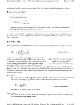 proper cannot be built. It makes no sense to spend alot of time designing and analyzing imaginary systems.
Example: System Order
Find the order of this system:
The highest exponent in the denominator is s2, so the system is order 2. Also, since the denominator is a
higher degree then the numerator, this system is proper.
in the above example, G(s) is a second-order transfer function because in the denominator one of the s variables
has an exponent of 2. Second-order functions are the easiest to work with, and this book will focus on second-
order LTI systems.
System Type
Let's say that we have a transfer function that is in the following generalized form (known as pole-zero form):
we call the parameter N the system type. Note that increased
system type number correspond to larger numbers of poles at s =
0. More poles at the origin generally have a beneficial effect on the
system, but they increase the order of the system, and make it
increasingly difficult to implement physically. Now, we will
define a few terms that are commonly used when discussing system type. These new terms are Position Error,
Velocity Error, and Acceleration Error. These names are throwbacks to physics terms where acceleration is the
derivative of velocity, and velocity is the derivative of position. Note that none of these terms are meant to deal
with movement, however.
Position Error
The position error, denoted by the position error constant . This is the amount of steady state error of
the system when multiplied by a unit step input. We define the position error constant as follows:
Where G(s) is the transfer function of our system.
Velocity Error
The velocity error is the amount of steady state error when the system is stimulated with a ramp input. We
define the velocity error constant as such:
[Pole-Zero Form]
Poles at the origin are called integrators,
because they have the effect of
performing integration on the input signal.
[Position Error Constant]
Page 27 of 209Control Systems/Print version - Wikibooks, collection of open-content textbooks
10/30/2006http://en.wikibooks.org/w/index.php?title=Control_Systems/Print_version&printable=yes
 