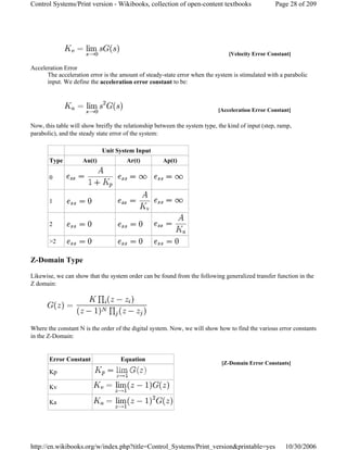 Acceleration Error
The acceleration error is the amount of steady-state error when the system is stimulated with a parabolic
input. We define the acceleration error constant to be:
Now, this table will show breifly the relationship between the system type, the kind of input (step, ramp,
parabolic), and the steady state error of the system:
Z-Domain Type
Likewise, we can show that the system order can be found from the following generalized transfer function in the
Z domain:
Where the constant N is the order of the digital system. Now, we will show how to find the various error constants
in the Z-Domain:
[Velocity Error Constant]
[Acceleration Error Constant]
Unit System Input
Type Au(t) Ar(t) Ap(t)
0
1
2
>2
[Z-Domain Error Constants]
Error Constant Equation
Kp
Kv
Ka
Page 28 of 209Control Systems/Print version - Wikibooks, collection of open-content textbooks
10/30/2006http://en.wikibooks.org/w/index.php?title=Control_Systems/Print_version&printable=yes
 