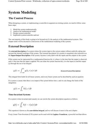 System Modeling
The Control Process
When designing a system, or implementing a controller to augment an existing system, we need to follow some
basic steps:
1. Model the system mathematically
2. Analyze the mathematical model
3. Design system/controller
4. Implement system/controller and test
The vast majority of this book is going to be focused on (2), the analysis of the mathematical systems. This
chapter alone will be devoted to a discussion of the mathematical modeling of the systems.
External Description
An external description of a system relates the system input to the system output without explicitly taking into
account the internal workings of the system. The external description of a system is sometimes also referred to as
the Input-Output Description of the system, because it only deals with the inputs and the outputs to the system.
If the system can be represented by a mathematical function h(t, r), where t is the time that the output is observed,
and r is the time that the input is applied. We can relate the system function h(t, r) to the input (x) and the output
(y) through the use of an integral:
This integral form holds for all linear systems, and every linear system can be described by such an equation.
If a system is causal, then there is no output of the system before time r, and we can change the limits of the
integration:
Time-Invariant Systems
If a system is time-invariant (and causal), we can rewrite the system description equation as follows:
This equation is known as the convolution integral, and we will discuss it more in the next chapter.
Every Linear Time-Invariant (LTI) system can be used with the Laplace Transform, a powerful tool that allows
[General System Description]
Page 30 of 209Control Systems/Print version - Wikibooks, collection of open-content textbooks
10/30/2006http://en.wikibooks.org/w/index.php?title=Control_Systems/Print_version&printable=yes
 