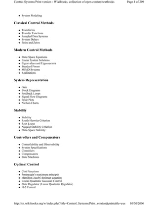 System Modeling
Classical Control Methods
Transforms
Transfer Functions
Sampled Data Systems
System Delays
Poles and Zeros
Modern Control Methods
State-Space Equations
Linear System Solutions
Eigenvalues and Eigenvectors
Standard Forms
MIMO Systems
Realizations
System Representation
Gain
Block Diagrams
Feedback Loops
Signal Flow Diagrams
Bode Plots
Nichols Charts
Stability
Stability
Routh-Hurwitz Criterion
Root Locus
Nyquist Stability Criterion
State-Space Stability
Controllers and Compensators
Controllability and Observability
System Specifications
Controllers
Compensators
State Machines
Optimal Control
Cost Functions
Pontryagin's maximum principle
Hamilton-Jacobi-Bellman equation
Linear-Quadratic Gaussian Control
State Regulator (Linear Quadratic Regulator)
H-2 Control
Page 4 of 209Control Systems/Print version - Wikibooks, collection of open-content textbooks
10/30/2006http://en.wikibooks.org/w/index.php?title=Control_Systems/Print_version&printable=yes
 