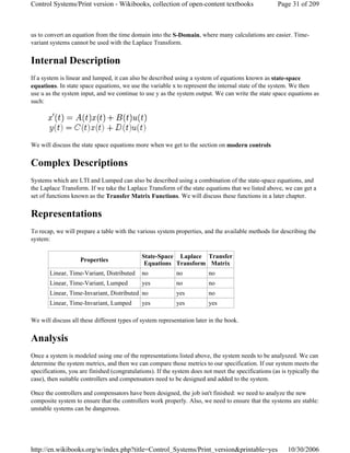 us to convert an equation from the time domain into the S-Domain, where many calculations are easier. Time-
variant systems cannot be used with the Laplace Transform.
Internal Description
If a system is linear and lumped, it can also be described using a system of equations known as state-space
equations. In state space equations, we use the variable x to represent the internal state of the system. We then
use u as the system input, and we continue to use y as the system output. We can write the state space equations as
such:
We will discuss the state space equations more when we get to the section on modern controls
Complex Descriptions
Systems which are LTI and Lumped can also be described using a combination of the state-space equations, and
the Laplace Transform. If we take the Laplace Transform of the state equations that we listed above, we can get a
set of functions known as the Transfer Matrix Functions. We will discuss these functions in a later chapter.
Representations
To recap, we will prepare a table with the various system properties, and the available methods for describing the
system:
We will discuss all these different types of system representation later in the book.
Analysis
Once a system is modeled using one of the representations listed above, the system needs to be analyszed. We can
determine the system metrics, and then we can compare those metrics to our specification. If our system meets the
specifications, you are finished (congratulations). If the system does not meet the specifications (as is typically the
case), then suitable controllers and compensators need to be designed and added to the system.
Once the controllers and compensators have been designed, the job isn't finished: we need to analyze the new
composite system to ensure that the controllers work properly. Also, we need to ensure that the systems are stable:
unstable systems can be dangerous.
Properties
State-Space
Equations
Laplace
Transform
Transfer
Matrix
Linear, Time-Variant, Distributed no no no
Linear, Time-Variant, Lumped yes no no
Linear, Time-Invariant, Distributed no yes no
Linear, Time-Invariant, Lumped yes yes yes
Page 31 of 209Control Systems/Print version - Wikibooks, collection of open-content textbooks
10/30/2006http://en.wikibooks.org/w/index.php?title=Control_Systems/Print_version&printable=yes
 