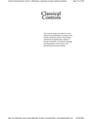 Classical
Controls
The classical method of controls involves
analysis and manipulation of systems in the
complex frequency domain. This domain,
entered into by applying the Laplace or
Fourier Transforms, is useful in examining
the characteristics of the system, and
determining the system response.
Page 33 of 209Control Systems/Print version - Wikibooks, collection of open-content textbooks
10/30/2006http://en.wikibooks.org/w/index.php?title=Control_Systems/Print_version&printable=yes
 