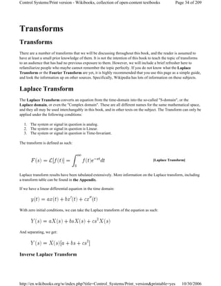 Transforms
Transforms
There are a number of transforms that we will be discussing throughout this book, and the reader is assumed to
have at least a small prior knowledge of them. It is not the intention of this book to teach the topic of transforms
to an audience that has had no previous exposure to them. However, we will include a brief refresher here to
refamiliarize people who maybe cannot remember the topic perfectly. If you do not know what the Laplace
Transform or the Fourier Transform are yet, it is highly recommended that you use this page as a simple guide,
and look the information up on other sources. Specifically, Wikipedia has lots of information on these subjects.
Laplace Transform
The Laplace Transform converts an equation from the time-domain into the so-called "S-domain", or the
Laplace domain, or even the "Complex domain". These are all different names for the same mathematical space,
and they all may be used interchangably in this book, and in other texts on the subject. The Transform can only be
applied under the following conditions:
1. The system or signal in question is analog.
2. The system or signal in question is Linear.
3. The system or signal in question is Time-Invariant.
The transform is defined as such:
Laplace transform results have been tabulated extensively. More information on the Laplace transform, including
a transform table can be found in the Appendix.
If we have a linear differential equation in the time domain:
With zero initial conditions, we can take the Laplace transform of the equation as such:
And separating, we get:
Inverse Laplace Transform
[Laplace Transform]
Page 34 of 209Control Systems/Print version - Wikibooks, collection of open-content textbooks
10/30/2006http://en.wikibooks.org/w/index.php?title=Control_Systems/Print_version&printable=yes
 
