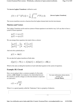 The inverse Laplace Transform is defined as such:
The inverse transfrom converts a function from the Laplace domain back into the time domain.
Matrices and Vectors
The Laplace Transform can be used on systems of linear equations in an intuitive way. Let's say that we have a
system of linear equations:
We can arrange these equations into matrix form, as shown:
And write this symbolically as:
We can take the Laplace transform of both sides:
Which is the same as taking the transform of each individual equation in the system of equations.
Example: RL Circuit
Here, we are going to show a common example of a first-order
system, an RL Circuit. In an inductor, the relationship between
the current (i), and the voltage (v) in the time domain is expressed
as a derivative:
Where L is a special quantity called the "Inductance" that is a property of inductors.
[Inverse Laplace Transform]
For more information about electric
circuits, see:
Circuit Theory
Page 35 of 209Control Systems/Print version - Wikibooks, collection of open-content textbooks
10/30/2006http://en.wikibooks.org/w/index.php?title=Control_Systems/Print_version&printable=yes
 