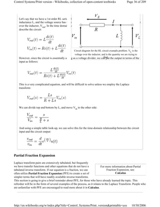 Let's say that we have a 1st order RL series electric circuit. The resistor has resistance R, the inductor has
inductance L, and the voltage source has input voltage Vin. The system output of our circuit is the voltage
over the inductor, Vout. In the time domain, we have the following first-order differential equations to
describe the circuit:
However, since the circuit is essentially acting as a voltage divider, we can put the output in terms of the
input as follows:
This is a very complicated equation, and will be difficult to solve unless we employ the Laplace
transform:
We can divide top and bottom by L, and move Vin to the other side:
And using a simple table look-up, we can solve this for the time-domain relationship between the circuit
input and the circuit output:
Partial Fraction Expansion
Laplace transform pairs are extensively tabulated, but frequently
we have transfer functions and other equations that do not have a
tabulated inverse transform. If our equation is a fraction, we can
often utilize Partial Fraction Expansion (PFE) to create a set of
simpler terms that will have readily available inverse transforms.
This section is going to give a brief reminder about PFE, for those who have already learned the topic. This
refresher will be in the form of several examples of the process, as it relates to the Laplace Transform. People who
are unfamiliar with PFE are encouraged to read more about it in Calculus.
For more information about Partial
Fraction Expansion, see:
Calculus
Circuit diagram for the RL circuit example problem. VL is the
voltage over the inductor, and is the quantity we are trying to
find.
Page 36 of 209Control Systems/Print version - Wikibooks, collection of open-content textbooks
10/30/2006http://en.wikibooks.org/w/index.php?title=Control_Systems/Print_version&printable=yes
 