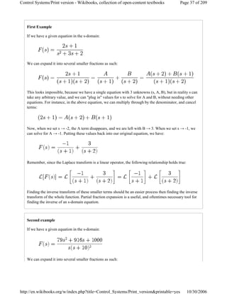 First Example
If we have a given equation in the s-domain:
We can expand it into several smaller fractions as such:
This looks impossible, because we have a single equation with 3 unknowns (s, A, B), but in reality s can
take any arbitrary value, and we can "plug in" values for s to solve for A and B, without needing other
equations. For instance, in the above equation, we can multiply through by the denominator, and cancel
terms:
Now, when we set s → -2, the A term disappears, and we are left with B → 3. When we set s → -1, we
can solve for A → -1. Putting these values back into our original equation, we have:
Remember, since the Laplace transform is a linear operator, the following relationship holds true:
Finding the inverse transform of these smaller terms should be an easier process then finding the inverse
transform of the whole function. Partial fraction expansion is a useful, and oftentimes necessary tool for
finding the inverse of an s-domain equation.
Second example
If we have a given equation in the s-domain:
We can expand it into several smaller fractions as such:
Page 37 of 209Control Systems/Print version - Wikibooks, collection of open-content textbooks
10/30/2006http://en.wikibooks.org/w/index.php?title=Control_Systems/Print_version&printable=yes
 
