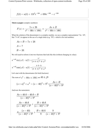 Third example (complex numbers):
When the solution of the denominator is a complex number, we use a complex representation "As + B",
like "3+i4"; in oppose to the use of a single letter (e.g. "D") - which is for real numbers:
We will need to reform it into two fractions that look like this (without changing its value):
→
→
Let's start with the denominator (for both fractions):
The roots of are
→
And now the numerators:
Page 39 of 209Control Systems/Print version - Wikibooks, collection of open-content textbooks
10/30/2006http://en.wikibooks.org/w/index.php?title=Control_Systems/Print_version&printable=yes
 