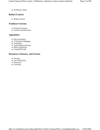 H-Infinity Control
Robust Control
Robust Control
Nonlinear Systems
Nonlinear Systems
Common Nonlinearities
Appendices
Physical Models
Z Transform Mappings
Transforms
System Representations
Matrix Operations
Using MATLAB
Resources, Glossary, and License
Glossary
List of Equations
Resources
Licensing
Page 5 of 209Control Systems/Print version - Wikibooks, collection of open-content textbooks
10/30/2006http://en.wikibooks.org/w/index.php?title=Control_Systems/Print_version&printable=yes
 