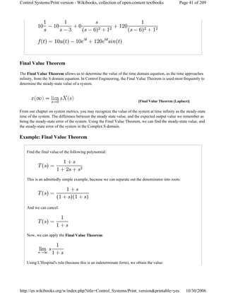 Final Value Theorem
The Final Value Theorem allows us to determine the value of the time domain equation, as the time approaches
infinity, from the S domain equation. In Control Engineering, the Final Value Theorem is used most frequently to
determine the steady-state value of a system.
From our chapter on system metrics, you may recognize the value of the system at time infinity as the steady-state
time of the system. The difference between the steady state value, and the expected output value we remember as
being the steady-state error of the system. Using the Final Value Theorem, we can find the steady-state value, and
the steady-state error of the system in the Complex S domain.
Example: Final Value Theorem
Find the final value of the following polynomial:
This is an admittedly simple example, because we can separate out the denominator into roots:
And we can cancel:
Now, we can apply the Final Value Theorem:
Using L'Hospital's rule (because this is an indeterminate form), we obtain the value:
[Final Value Theorem (Laplace)]
Page 41 of 209Control Systems/Print version - Wikibooks, collection of open-content textbooks
10/30/2006http://en.wikibooks.org/w/index.php?title=Control_Systems/Print_version&printable=yes
 