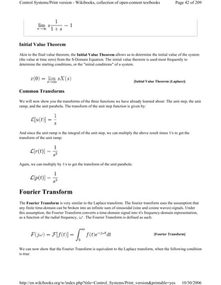 Initial Value Theorem
Akin to the final value theorem, the Initial Value Theorem allows us to determine the initial value of the system
(the value at time zero) from the S-Domain Equation. The initial value theorem is used most frequently to
determine the starting conditions, or the "initial conditions" of a system.
Common Transforms
We will now show you the transforms of the three functions we have already learned about: The unit step, the unit
ramp, and the unit parabola. The transform of the unit step function is given by:
And since the unit ramp is the integral of the unit step, we can multiply the above result times 1/s to get the
transform of the unit ramp:
Again, we can multiply by 1/s to get the transform of the unit parabola:
Fourier Transform
The Fourier Transform is very similar to the Laplace transform. The fourier transform uses the assumption that
any finite time-domain can be broken into an infinite sum of sinusoidal (sine and cosine waves) signals. Under
this assumption, the Fourier Transform converts a time-domain signal into it's frequency-domain representation,
as a function of the radial frequency, . The Fourier Transform is defined as such:
We can now show that the Fourier Transform is equivalent to the Laplace transform, when the following condition
is true:
[Initial Value Theorem (Laplace)]
[Fourier Transform]
Page 42 of 209Control Systems/Print version - Wikibooks, collection of open-content textbooks
10/30/2006http://en.wikibooks.org/w/index.php?title=Control_Systems/Print_version&printable=yes
 