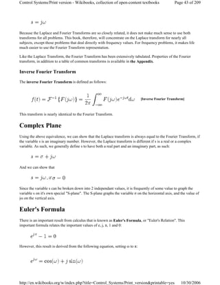 Because the Laplace and Fourier Transforms are so closely related, it does not make much sense to use both
transforms for all problems. This book, therefore, will concentrate on the Laplace transform for nearly all
subjects, except those problems that deal directly with frequency values. For frequency problems, it makes life
much easier to use the Fourier Transform representation.
Like the Laplace Transform, the Fourier Transform has been extensively tabulated. Properties of the Fourier
transform, in addition to a table of common transforms is available in the Appendix.
Inverse Fourier Transform
The inverse Fourier Transform is defined as follows:
This transform is nearly identical to the Fourier Transform.
Complex Plane
Using the above equivalence, we can show that the Laplace transform is always equal to the Fourier Transform, if
the variable s is an imaginary number. However, the Laplace transform is different if s is a real or a complex
variable. As such, we generally define s to have both a real part and an imaginary part, as such:
And we can show that
, if
Since the variable s can be broken down into 2 independant values, it is frequently of some value to graph the
variable s on it's own special "S-plane". The S-plane graphs the variable σ on the horizontal axis, and the value of
jω on the vertical axis.
Euler's Formula
There is an important result from calculus that is known as Euler's Formula, or "Euler's Relation". This
important formula relates the important values of e, j, π, 1 and 0:
However, this result is derived from the following equation, setting ω to π:
[Inverse Fourier Transform]
Page 43 of 209Control Systems/Print version - Wikibooks, collection of open-content textbooks
10/30/2006http://en.wikibooks.org/w/index.php?title=Control_Systems/Print_version&printable=yes
 