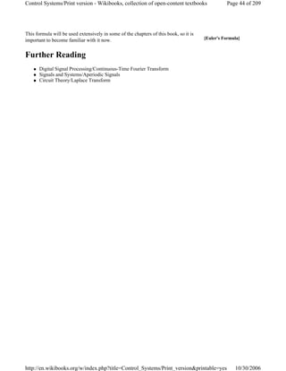 This formula will be used extensively in some of the chapters of this book, so it is
important to become familiar with it now.
Further Reading
Digital Signal Processing/Continuous-Time Fourier Transform
Signals and Systems/Aperiodic Signals
Circuit Theory/Laplace Transform
[Euler's Formula]
Page 44 of 209Control Systems/Print version - Wikibooks, collection of open-content textbooks
10/30/2006http://en.wikibooks.org/w/index.php?title=Control_Systems/Print_version&printable=yes
 