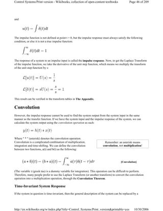 and
The impulse function is not defined at point t = 0, but the impulse response must always satisfy the following
condition, or else it is not a true impulse function:
The response of a system to an impulse input is called the impulse response. Now, to get the Laplace Transform
of the impulse function, we take the derivative of the unit step function, which means we multiply the transform
of the unit step function by s:
This result can be verified in the transform tables in The Appendix.
Convolution
However, the impulse response cannot be used to find the system output from the system input in the same
manner as the transfer function. If we have the system input and the impulse response of the system, we can
calculate the system output using the convolution operation as such:
Where " * " (asterisk) denotes the convolution operation.
Convolution is a complicated combination of multiplication,
integration and time-shifting. We can define the convolution
between two functions, a(t) and b(t) as the following:
(The variable τ (greek tau) is a dummy variable for integration). This operation can be difficult to perform.
Therefore, many people prefer to use the Laplace Transform (or another transform) to convert the convolution
operation into a multiplication operation, through the Convolution Theorem.
Time-Invariant System Response
If the system in question is time-invariant, then the general description of the system can be replaced by a
Remember: an asterisk means
convolution, not multiplication!
[Convolution]
Page 46 of 209Control Systems/Print version - Wikibooks, collection of open-content textbooks
10/30/2006http://en.wikibooks.org/w/index.php?title=Control_Systems/Print_version&printable=yes
 