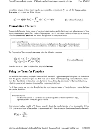 convolution integral of the system's impulse response and the system input. We can call this the convolution
description of a system, and define it below:
Convolution Theorem
This method of solving for the output of a system is quite tedious, and in fact it can waste a large amount of time
if you want to solve a system for a variety of input signals. Luckily, the Laplace transform has a special property,
called the Convolution Theorem, that makes the operation of convolution easier:
Convolution Theorem
Convolution in the time domain becomes multiplication in the complex Laplace domain.
Multiplication in the time domain becomes convolution in the complex Laplace domain.
The Convolution Theorem can be expressed using the following equations:
This also serves as a good example of the property of Duality.
Using the Transfer Function
The Transfer Function fully decribes a control system. The Order, Type and Frequency response can all be taken
from this specific function. Nyquist and Bode plots can be drawn from the open loop Transfer Function. These
plots show the stability of the system when the loop is closed. Using the denominator of the transfer function,
called the characteristic equation the roots of the system can be derived.
For all these reasons and more, the Transfer function is an important aspect of classical control systems. Let's start
out with the definition:
Transfer Function
The Transfer function of a system is the relationship of the system's output to it's input,
represented in the complex Laplace domain.
If the complex Laplace variable is 's', then we generally denote the transfer function of a system as either G(s) or
H(s). If the system input is X(s), and the system output is Y(s), then the transfer function can be defined as such:
[Convolution Description]
[Convolution Theorem]
Page 47 of 209Control Systems/Print version - Wikibooks, collection of open-content textbooks
10/30/2006http://en.wikibooks.org/w/index.php?title=Control_Systems/Print_version&printable=yes
 