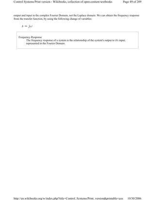 output and input in the complex Fourier Domain, not the Laplace domain. We can obtain the frequency response
from the transfer function, by using the following change of variables:
Frequency Response
The frequency response of a system is the relationship of the system's output to it's input,
represented in the Fourier Domain.
Page 49 of 209Control Systems/Print version - Wikibooks, collection of open-content textbooks
10/30/2006http://en.wikibooks.org/w/index.php?title=Control_Systems/Print_version&printable=yes
 