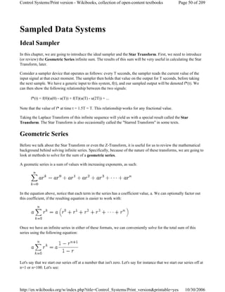 Sampled Data Systems
Ideal Sampler
In this chapter, we are going to introduce the ideal sampler and the Star Transform. First, we need to introduce
(or review) the Geometric Series infinite sum. The results of this sum will be very useful in calculating the Star
Transform, later.
Consider a sampler device that operates as follows: every T seconds, the sampler reads the current value of the
input signal at that exact moment. The sampler then holds that value on the output for T seconds, before taking
the next sample. We have a generic input to this system, f(t), and our sampled output will be denoted f*(t). We
can then show the following relationship between the two signals:
f*(t) = f(0)(u(0) - u(T)) + f(T)(u(T) - u(2T)) + ...
Note that the value of f* at time t = 1.5T = T. This relationship works for any fractional value.
Taking the Laplace Transform of this infinite sequence will yield us with a special result called the Star
Transform. The Star Transform is also occasionally called the "Starred Transform" in some texts.
Geometric Series
Before we talk about the Star Transform or even the Z-Transform, it is useful for us to review the mathematical
background behind solving infinite series. Specifically, because of the nature of these transforms, we are going to
look at methods to solve for the sum of a geometric series.
A geometic series is a sum of values with increasing exponents, as such:
In the equation above, notice that each term in the series has a coefficient value, a. We can optionally factor out
this coefficient, if the resulting equation is easier to work with:
Once we have an infinite series in either of these formats, we can conveniently solve for the total sum of this
series using the following equation:
Let's say that we start our series off at a number that isn't zero. Let's say for instance that we start our series off at
n=1 or n=100. Let's see:
Page 50 of 209Control Systems/Print version - Wikibooks, collection of open-content textbooks
10/30/2006http://en.wikibooks.org/w/index.php?title=Control_Systems/Print_version&printable=yes
 