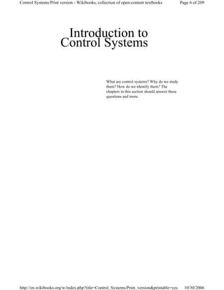 Introduction to
Control Systems
What are control systems? Why do we study
them? How do we identify them? The
chapters in this section should answer these
questions and more.
Page 6 of 209Control Systems/Print version - Wikibooks, collection of open-content textbooks
10/30/2006http://en.wikibooks.org/w/index.php?title=Control_Systems/Print_version&printable=yes
 