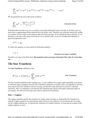 We can generalize the sum to this series as follows:
With that result out of the way, now we need to worry about making this series converge. In the above sum, we
know that n is approaching infinity (because this is an infinite sum). Therefore, any term that contains the variable
n is a matter of worry when we are trying to make this series converge. If we examine the above equation, we see
that there is one term in the entire result with an n in it, and from that, we can set a fundamental inequality to
govern the geometric series.
To satisfy this equation, we must satisfy the following condition:
Therefore, we come to the final result: The geometric series converges if and only if the value of r is less than
one.
The Star Transform
The Star Transform is defined as such:
The Star Transform depends on the sampling time, T, and is different for a single signal, depending on the speed
at which the signal is sampled. Since the Star Transform is defined as an infinite series, it is important to note that
some inputs to the Star Transform will not converge, and therefore some functions do not have a valid Star
Transform. Also, it is important to note that the Star Transform may only be valid under a particular region of
convergance. We will cover this topic more when we discuss the Z-transform.
Star ↔ Laplace
The Laplace transform and the Star transform are clearly related, because we obtained the Star Transform by
using the Laplace transform on a time-domain signal. However, the method to convert between the two results
can be a slightly difficult one. To find the Star Transform of a Laplace function, we must take the residues of the
Laplace equation, as such:
[Geometric Series]
[Geometric convergence condition]
[Star Transform]
Page 51 of 209Control Systems/Print version - Wikibooks, collection of open-content textbooks
10/30/2006http://en.wikibooks.org/w/index.php?title=Control_Systems/Print_version&printable=yes
 