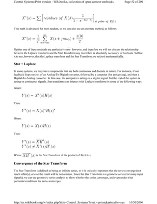 This math is advanced for most readers, so we can also use an alternate method, as follows:
Neither one of these methods are particularly easy, however, and therefore we will not discuss the relationship
between the Laplace transform and the Star Transform any more then is absolutely necessary in this book. Suffice
it to say, however, that the Laplace transform and the Star Transform are related mathematically.
Star + Laplace
In some systems, we may have components that are both continuous and discrete in nature. For instance, if our
feedback loop consists of an Analog-To-Digital converter, followed by a computer (for processing), and then a
Digital-To-Analog converter. In this case, the computer is acting on a digital signal, but the rest of the system is
acting on continuous signals. Star transforms can interact with Laplace transforms in some of the following ways:
Given:
Then:
Given:
Then:
Where is the Star Transform of the product of X(s)H(s).
Convergence of the Star Transform
The Star Transform is defined as being an infinite series, so it is critically important that the series converge (not
reach infinity), or else the result will be nonsensical. Since the Star Transform is a geometic series (for many input
signals), we can use geometric series analysis to show whether the series converges, and even under what
particular conditions the series converges.
Page 52 of 209Control Systems/Print version - Wikibooks, collection of open-content textbooks
10/30/2006http://en.wikibooks.org/w/index.php?title=Control_Systems/Print_version&printable=yes
 