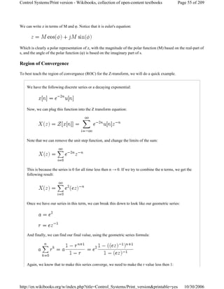 We can write z in terms of M and φ. Notice that it is euler's equation:
Which is clearly a polar representation of z, with the magnitude of the polar function (M) based on the real-part of
s, and the angle of the polar function (φ) is based on the imaginary part of s.
Region of Convergence
To best teach the region of convergance (ROC) for the Z-transform, we will do a quick example.
We have the following discrete series or a decaying exponential:
Now, we can plug this function into the Z transform equation:
Note that we can remove the unit step function, and change the limits of the sum:
This is because the series is 0 for all time less then n → 0. If we try to combine the n terms, we get the
following result:
Once we have our series in this term, we can break this down to look like our geometric series:
And finally, we can find our final value, using the geometric series formula:
Again, we know that to make this series converge, we need to make the r value less then 1:
Page 55 of 209Control Systems/Print version - Wikibooks, collection of open-content textbooks
10/30/2006http://en.wikibooks.org/w/index.php?title=Control_Systems/Print_version&printable=yes
 