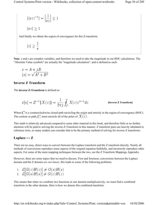 And finally we obtain the region of convergance for this Z-transform:
Note: z and s are complex variables, and therefore we need to take the magnitude in our ROC calculations. The
"Absolute Value symbols" are actually the "magnitude calculation", and is defined as such:
Inverse Z Transform
The inverse Z-Transform is defined as:
Where is a counterclockwise closed path encircling the origin and entirely in the region of convergence (ROC).
The contour or path, , must encircle all of the poles of .
This math is relatively advanced compared to some other material in this book, and therefore little or no further
attention will be paid to solving the inverse Z-Transform in this manner. Z transform pairs are heavily tabulated in
reference texts, so many readers can consider that to be the primary method of solving for inverse Z transforms.
Laplace ↔ Z
There are no easy, direct ways to convert between the Laplace transform and the Z transform directly. Nearly all
methods of conversions reproduce some aspects of the original equation faithfully, and incorrectly reproduce other
aspects. For some of the main mapping techniques between the two, see the Z Transform Mappings Appendix.
However, there are some topics that we need to discuss. First and foremost, conversions between the Laplace
domain and the Z domain are not linear, this leads to some of the following problems:
1.
2.
This means that when we combine two functions in one domain multiplicatively, we must find a combined
transform in the other domain. Here is how we denote this combined transform:
[Inverse Z Transform]
Page 56 of 209Control Systems/Print version - Wikibooks, collection of open-content textbooks
10/30/2006http://en.wikibooks.org/w/index.php?title=Control_Systems/Print_version&printable=yes
 
