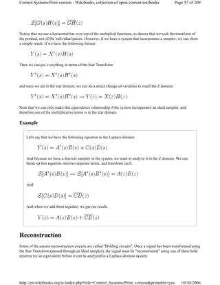 Notice that we use a horizontal bar over top of the multiplied functions, to denote that we took the transform of
the product, not of the individual peices. However, if we have a system that incorporates a sampler, we can show
a simple result. If we have the following format:
Then we can put everything in terms of the Star Transform:
and once we are in the star domain, we can do a direct change of variables to reach the Z domain:
Note that we can only make this equivalence relationship if the system incorporates an ideal sampler, and
therefore one of the multiplicative terms is in the star domain.
Example
Let's say that we have the following equation in the Laplace domain:
And because we have a discrete sampler in the system, we want to analyze it in the Z domain. We can
break up this equation into two separate terms, and transform each:
And
And when we add them together, we get our result:
Reconstruction
Some of the easiest reconstruction circuits are called "Holding circuits". Once a signal has been transformed using
the Star Transform (passed through an ideal sampler), the signal must be "reconstructed" using one of these hold
systems (or an equivalent) before it can be analyzed in a Laplace-domain system.
Page 57 of 209Control Systems/Print version - Wikibooks, collection of open-content textbooks
10/30/2006http://en.wikibooks.org/w/index.php?title=Control_Systems/Print_version&printable=yes
 