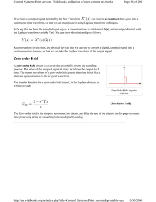 If we have a sampled signal denoted by the Star Transform , we want to reconstruct that signal into a
continuous-time waveform, so that we can manipulate it using Laplace-transform techniques.
Let's say that we have the sampled input signal, a reconstruction circuit denoted G(s), and an output denoted with
the Laplace-transform variable Y(s). We can show the relationship as follows:
Reconstruction circuits then, are physical devices that we can use to convert a digital, sampled signal into a
continuous-time domain, so that we can take the Laplace transform of the output signal.
Zero order Hold
A zero-order hold circuit is a circuit that essentially inverts the sampling
process: The value of the sampled signal at time t is held on the output for T
time. The output waveform of a zero-order hold circuit therefore looks like a
staircase approximation to the original waveform.
The transfer function for a zero-order hold circuit, in the Laplace domain, is
written as such:
The Zero-order hold is the simplest reconstruction circuit, and (like the rest of the circuits on this page) assumes
zero processing delay in converting between digital to analog.
[Zero Order Hold]
Zero-Order Hold impulse
response
Page 58 of 209Control Systems/Print version - Wikibooks, collection of open-content textbooks
10/30/2006http://en.wikibooks.org/w/index.php?title=Control_Systems/Print_version&printable=yes
 