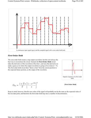 First Order Hold
The zero-order hold creates a step output waveform, but this isn't always the
best way to reconstruct the circuit. Instead, the First-Order Hold circuit
takes the derivative of the waveform at the time t, and uses that derivative to
make a guess as to where the output waveform is going to be at time (t + T).
The first-order hold circuit then "draws a line" from the current position to
the expected future position, as the output of the waveform.
Keep in mind, however, that the next value of the signal will probably not be the same as the expected value of
the text data point, and therefore the first-order hold may have a number of discontinuities.
A continuous input signal (grey) and the sampled signal with a zero-order hold (red)
[First Order Hold]
Impulse response of a first-order
hold.
Page 59 of 209Control Systems/Print version - Wikibooks, collection of open-content textbooks
10/30/2006http://en.wikibooks.org/w/index.php?title=Control_Systems/Print_version&printable=yes
 