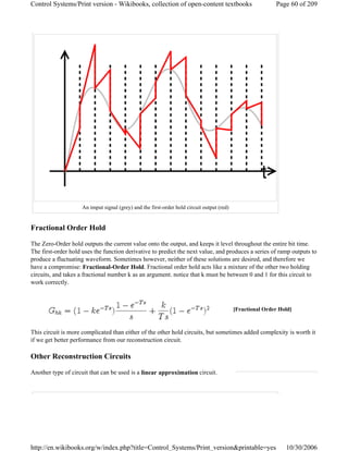Fractional Order Hold
The Zero-Order hold outputs the current value onto the output, and keeps it level throughout the entire bit time.
The first-order hold uses the function derivative to predict the next value, and produces a series of ramp outputs to
produce a fluctuating waveform. Sometimes however, neither of these solutions are desired, and therefore we
have a compromise: Fractional-Order Hold. Fractional order hold acts like a mixture of the other two holding
circuits, and takes a fractional number k as an argument. notice that k must be between 0 and 1 for this circuit to
work correctly.
This circuit is more complicated than either of the other hold circuits, but sometimes added complexity is worth it
if we get better performance from our reconstruction circuit.
Other Reconstruction Circuits
Another type of circuit that can be used is a linear approximation circuit.
An imput signal (grey) and the first-order hold circuit output (red)
[Fractional Order Hold]
Page 60 of 209Control Systems/Print version - Wikibooks, collection of open-content textbooks
10/30/2006http://en.wikibooks.org/w/index.php?title=Control_Systems/Print_version&printable=yes
 