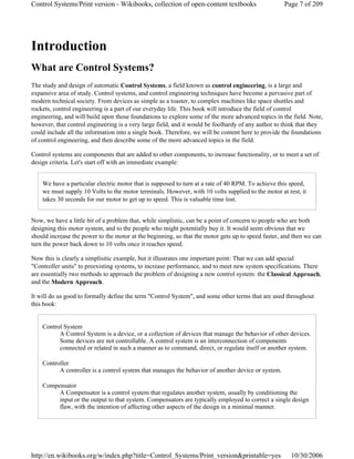 Introduction
What are Control Systems?
The study and design of automatic Control Systems, a field known as control engineering, is a large and
expansive area of study. Control systems, and control engineering techniques have become a pervasive part of
modern technical society. From devices as simple as a toaster, to complex machines like space shuttles and
rockets, control engineering is a part of our everyday life. This book will introduce the field of control
engineering, and will build upon those foundations to explore some of the more advanced topics in the field. Note,
however, that control engineering is a very large field, and it would be foolhardy of any author to think that they
could include all the information into a single book. Therefore, we will be content here to provide the foundations
of control engineering, and then describe some of the more advanced topics in the field.
Control systems are components that are added to other components, to increase functionality, or to meet a set of
design criteria. Let's start off with an immediate example:
We have a particular electric motor that is supposed to turn at a rate of 40 RPM. To achieve this speed,
we must supply 10 Volts to the motor terminals. However, with 10 volts supplied to the motor at rest, it
takes 30 seconds for our motor to get up to speed. This is valuable time lost.
Now, we have a little bit of a problem that, while simplistic, can be a point of concern to people who are both
designing this motor system, and to the people who might potentially buy it. It would seem obvious that we
should increase the power to the motor at the beginning, so that the motor gets up to speed faster, and then we can
turn the power back down to 10 volts once it reaches speed.
Now this is clearly a simplisitic example, but it illustrates one important point: That we can add special
"Controller units" to preexisting systems, to increase performance, and to meet new system specifications. There
are essentially two methods to approach the problem of designing a new control system: the Classical Approach,
and the Modern Approach.
It will do us good to formally define the term "Control System", and some other terms that are used throughout
this book:
Control System
A Control System is a device, or a collection of devices that manage the behavior of other devices.
Some devices are not controllable. A control system is an interconnection of components
connected or related in such a manner as to command, direct, or regulate itself or another system.
Controller
A controller is a control system that manages the behavior of another device or system.
Compensator
A Compensator is a control system that regulates another system, usually by conditioning the
input or the output to that system. Compensators are typically employed to correct a single design
flaw, with the intention of affecting other aspects of the design in a minimal manner.
Page 7 of 209Control Systems/Print version - Wikibooks, collection of open-content textbooks
10/30/2006http://en.wikibooks.org/w/index.php?title=Control_Systems/Print_version&printable=yes
 