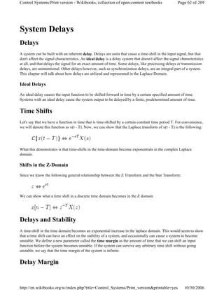 System Delays
Delays
A system can be built with an inherent delay. Delays are units that cause a time-shift in the input signal, but that
don't affect the signal characteristics. An ideal delay is a delay system that doesn't affect the signal characteristics
at all, and that delays the signal for an exact amount of time. Some delays, like processing delays or transmission
delays, are unintentional. Other delays however, such as synchronization delays, are an integral part of a system.
This chapter will talk about how delays are utilized and represented in the Laplace Domain.
Ideal Delays
An ideal delay causes the input function to be shifted forward in time by a certain specified amount of time.
Systems with an ideal delay cause the system output to be delayed by a finite, predetermined amount of time.
Time Shifts
Let's say that we have a function in time that is time-shifted by a certain constant time period T. For convenience,
we will denote this function as x(t - T). Now, we can show that the Laplace transform of x(t - T) is the following:
What this demonstrates is that time-shifts in the time-domain become exponentials in the complex Laplace
domain.
Shifts in the Z-Domain
Since we know the following general relationship between the Z Transform and the Star Transform:
We can show what a time shift in a discrete time domain becomes in the Z domain:
Delays and Stability
A time-shift in the time domain becomes an exponential increase in the laplace domain. This would seem to show
that a time shift can have an effect on the stability of a system, and occasionally can cause a system to become
unstable. We define a new parameter called the time margin as the amount of time that we can shift an input
function before the system becomes unstable. If the system can survive any arbitrary time shift without going
unstable, we say that the time margin of the system is infinite.
Delay Margin
Page 62 of 209Control Systems/Print version - Wikibooks, collection of open-content textbooks
10/30/2006http://en.wikibooks.org/w/index.php?title=Control_Systems/Print_version&printable=yes
 