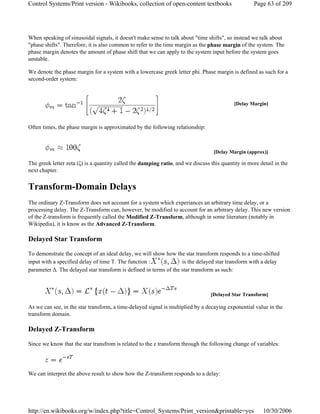 When speaking of sinusoidal signals, it doesn't make sense to talk about "time shifts", so instead we talk about
"phase shifts". Therefore, it is also common to refer to the time margin as the phase margin of the system. The
phase margin denotes the amount of phase shift that we can apply to the system input before the system goes
unstable.
We denote the phase margin for a system with a lowercase greek letter phi. Phase margin is defined as such for a
second-order system:
Often times, the phase margin is approximated by the following relationship:
The greek letter zeta (ζ) is a quantity called the damping ratio, and we discuss this quantity in more detail in the
next chapter.
Transform-Domain Delays
The ordinary Z-Transform does not account for a system which experiances an arbitrary time delay, or a
processing delay. The Z-Transform can, however, be modified to account for an arbitrary delay. This new version
of the Z-transform is frequently called the Modified Z-Transform, although in some literature (notably in
Wikipedia), it is know as the Advanced Z-Transform.
Delayed Star Transform
To demonstrate the concept of an ideal delay, we will show how the star transform responds to a time-shifted
input with a specified delay of time T. The function : is the delayed star transform with a delay
parameter Δ. The delayed star transform is defined in terms of the star transform as such:
As we can see, in the star transform, a time-delayed signal is multiplied by a decaying exponential value in the
transform domain.
Delayed Z-Transform
Since we know that the star transfrom is related to the z transform through the following change of variables:
We can interpret the above result to show how the Z-transform responds to a delay:
[Delay Margin]
[Delay Margin (approx)]
[Delayed Star Transform]
Page 63 of 209Control Systems/Print version - Wikibooks, collection of open-content textbooks
10/30/2006http://en.wikibooks.org/w/index.php?title=Control_Systems/Print_version&printable=yes
 