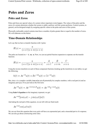 Poles and Zeros
Poles and Zeros
Poles and Zeros are special values of a system where important events happen. The values of the poles and the
zeros of a system determine whether the system is stable, and how well the system performs. Control systems, in
general, can be designed simply by assigning specific values to the poles and zeros of the system.
Physically realizeable control systems must have a number of poles greater then or equal to the number of zeros.
We will elaborate on this below.
Time-Domain Relationships
Let's say that we have a transfer function with 3 poles:
The poles are located at s = -l, -m, -n. Now, we can use partial fraction expansion to separate out the transfer
function:
Using the inverse transform on each of these component fractions (looking up the transforms in our table), we get
the following:
But, since s is a complex variable, l m and n can all potentially be complex numbers, with a real part (σ) and an
imaginary part (jω). If we just look at the first term:
Using Euler's Equation on the imaginary exponent, we get:
And taking the real part of this equation, we are left with our final result:
We can see from this equation that every pole will have an exponential part, and a sinusoidal part to it's response.
We can also go about constructing some rules:
Page 65 of 209Control Systems/Print version - Wikibooks, collection of open-content textbooks
10/30/2006http://en.wikibooks.org/w/index.php?title=Control_Systems/Print_version&printable=yes
 