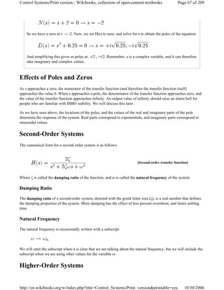 So we have a zero at s → -2. Now, we set D(s) to zero, and solve for s to obtain the poles of the equation:
And simplifying this gives us poles at: -i/2 , +i/2. Remember, s is a complex variable, and it can therefore
take imaginary and complex values.
Effects of Poles and Zeros
As s approaches a zero, the numerator of the transfer function (and therefore the transfer function itself)
approaches the value 0. When s approaches a pole, the denominator of the transfer function approaches zero, and
the value of the transfer function approaches infinity. An output value of infinity should raise an alarm bell for
people who are familiar with BIBO stability. We will discuss this later.
As we have seen above, the locations of the poles, and the values of the real and imaginary parts of the pole
determine the response of the system. Real parts correspond to exponentials, and imaginary parts correspond to
sinusoidal values.
Second-Order Systems
The cannonical form for a second order system is as follows:
Where ζ is called the damping ratio of the function, and ω is called the natural frequency of the system.
Damping Ratio
The damping ratio of a second-order system, denoted with the greek letter zeta (ζ), is a real number that defines
the damping properties of the system. More damping has the effect of less percent overshoot, and faster settling
time.
Natural Frequency
The natural frequency is occasionally written with a subscript:
We will omit the subscript when it is clear that we are talking about the natural frequency, but we will include the
subscript when we are using other values for the variable ω.
Higher-Order Systems
[Second-order transfer function]
Page 67 of 209Control Systems/Print version - Wikibooks, collection of open-content textbooks
10/30/2006http://en.wikibooks.org/w/index.php?title=Control_Systems/Print_version&printable=yes
 