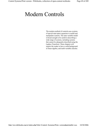 Modern Controls
The modern method of controls uses systems
of special state-space equations to model and
manipulate systems. The state variable model
is broad enough to be useful in describing a
wide range of systems, including systems
that cannot be adequately described using the
Laplace Transform. These chapters will
require the reader to have a solid background
in linear algebra, and multi-variable calculus.
Page 69 of 209Control Systems/Print version - Wikibooks, collection of open-content textbooks
10/30/2006http://en.wikibooks.org/w/index.php?title=Control_Systems/Print_version&printable=yes
 